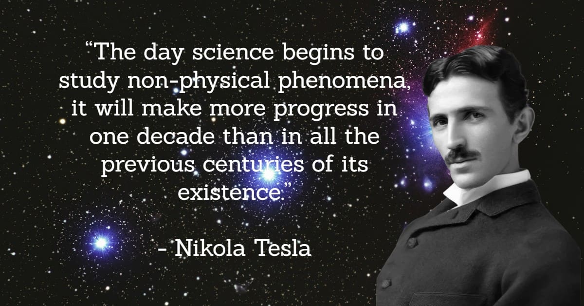 Tesla Quote about non-physical phenomena “The day science begins to study non-physical phenomena, it will make more progress in one decade than in all the previous centuries of its existence.”</p>
<p>- Nikola Tesla